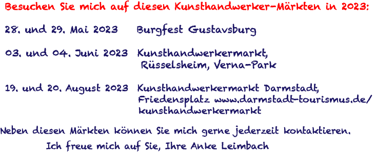  Besuchen Sie mich auf diesen Kunsthandwerker-Märkten in 2023: 28. und 29. Mai 2023 Burgfest Gustavsburg 03. und 04. Juni 2023 Kunsthandwerkermarkt, Rüsselsheim, Verna-Park 19. und 20. August 2023 Kunsthandwerkermarkt Darmstadt, Friedensplatz www.darmstadt-tourismus.de/ kunsthandwerkermarkt Neben diesen Märkten können Sie mich gerne jederzeit kontaktieren. Ich freue mich auf Sie, Ihre Anke Leimbach 